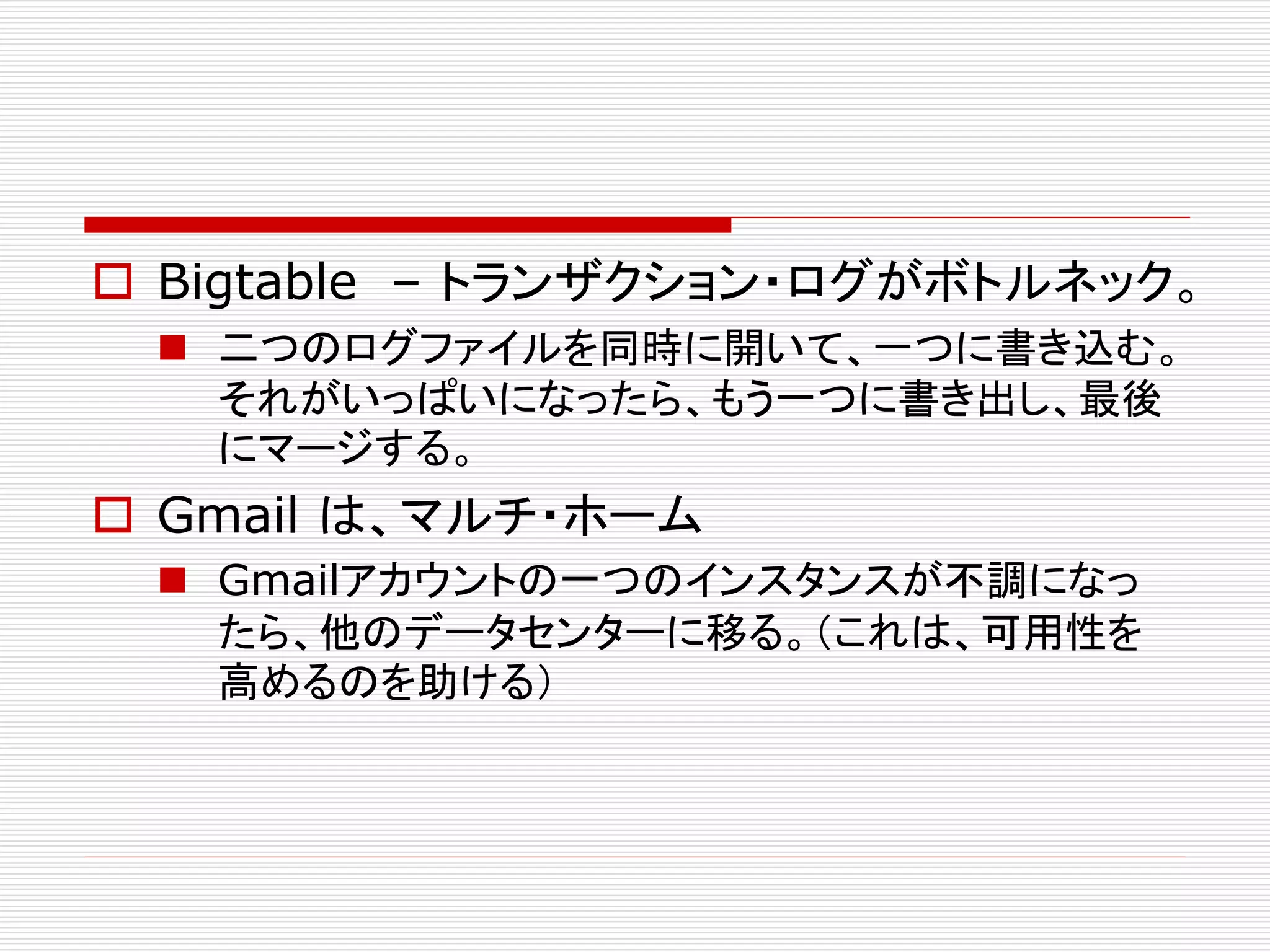  Bigtable – トランザクション・ログがボトルネック。
 二つのログファイルを同時に開いて、一つに書き込む。
それがいっぱいになったら、もう一つに書き出し、最後
にマージする。

 Gmail は、マルチ・ホーム
 Gmailアカウントの一つのインスタンスが不調になっ
たら、他のデータセンターに移る。（これは、可用性を
高めるのを助ける）

 