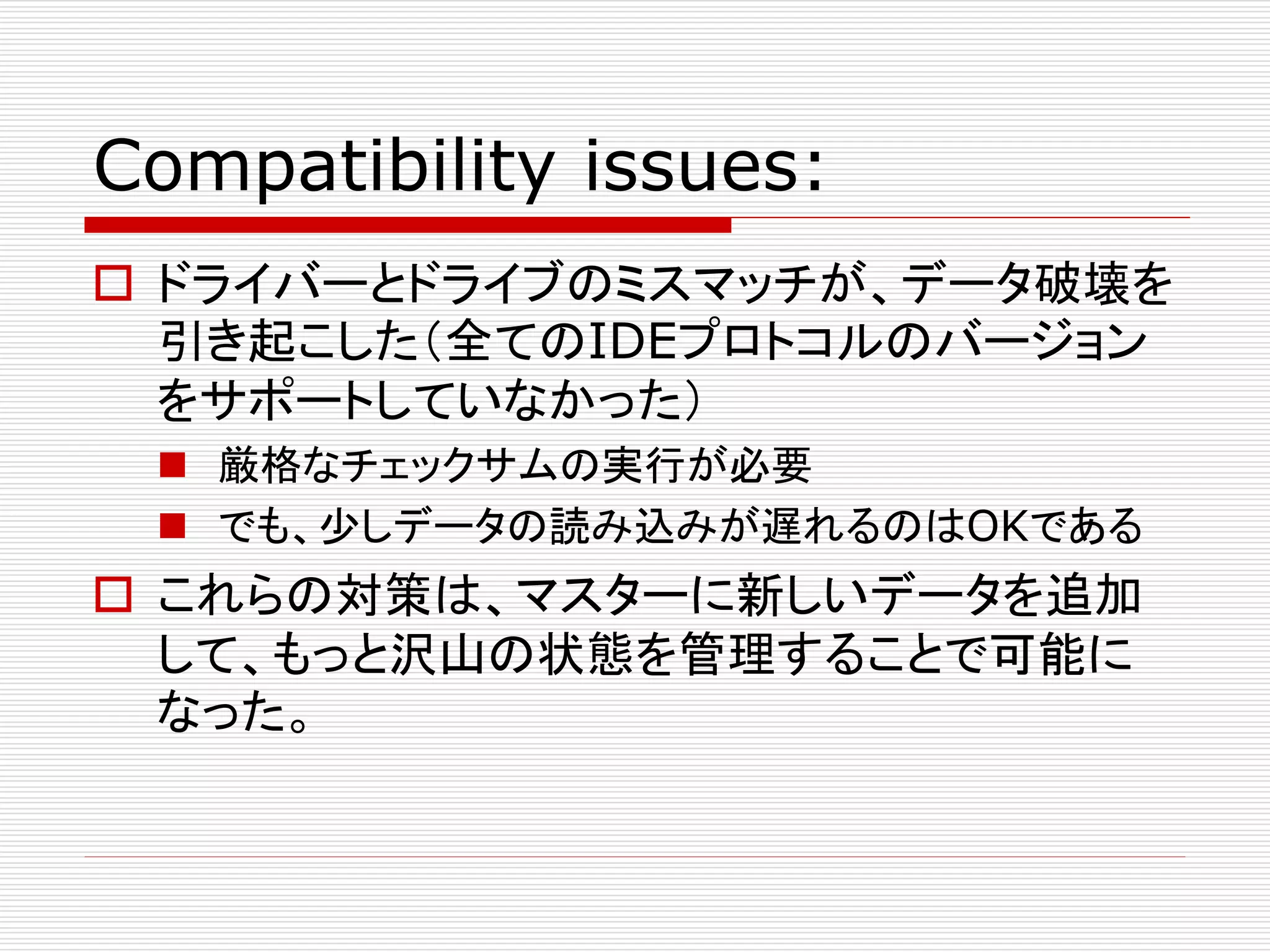 Compatibility issues:
 ドライバーとドライブのミスマッチが、データ破壊を
引き起こした（全てのIDEプロトコルのバージョン
をサポートしていなかった）
 厳格なチェックサムの実行が必要
 でも、少しデータの読み込みが遅れるのはOKである

 これらの対策は、マスターに新しいデータを追加
して、もっと沢山の状態を管理することで可能に
なった。

 