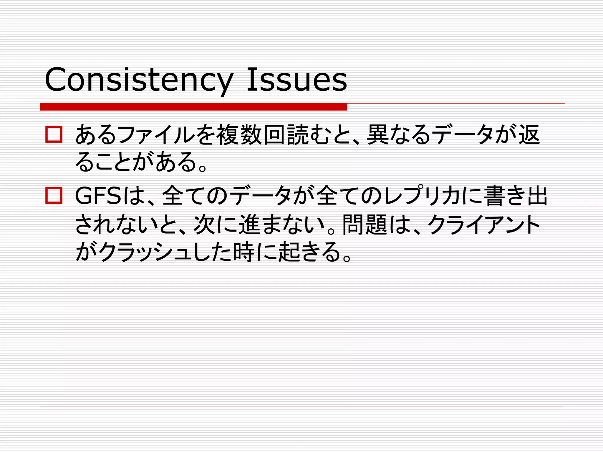 Consistency Issues
 あるファイルを複数回読むと、異なるデータが返
ることがある。
 GFSは、全てのデータが全てのレプリカに書き出
されないと、次に進まない。問題は、クライアント
がクラッシュした時に起きる。

 