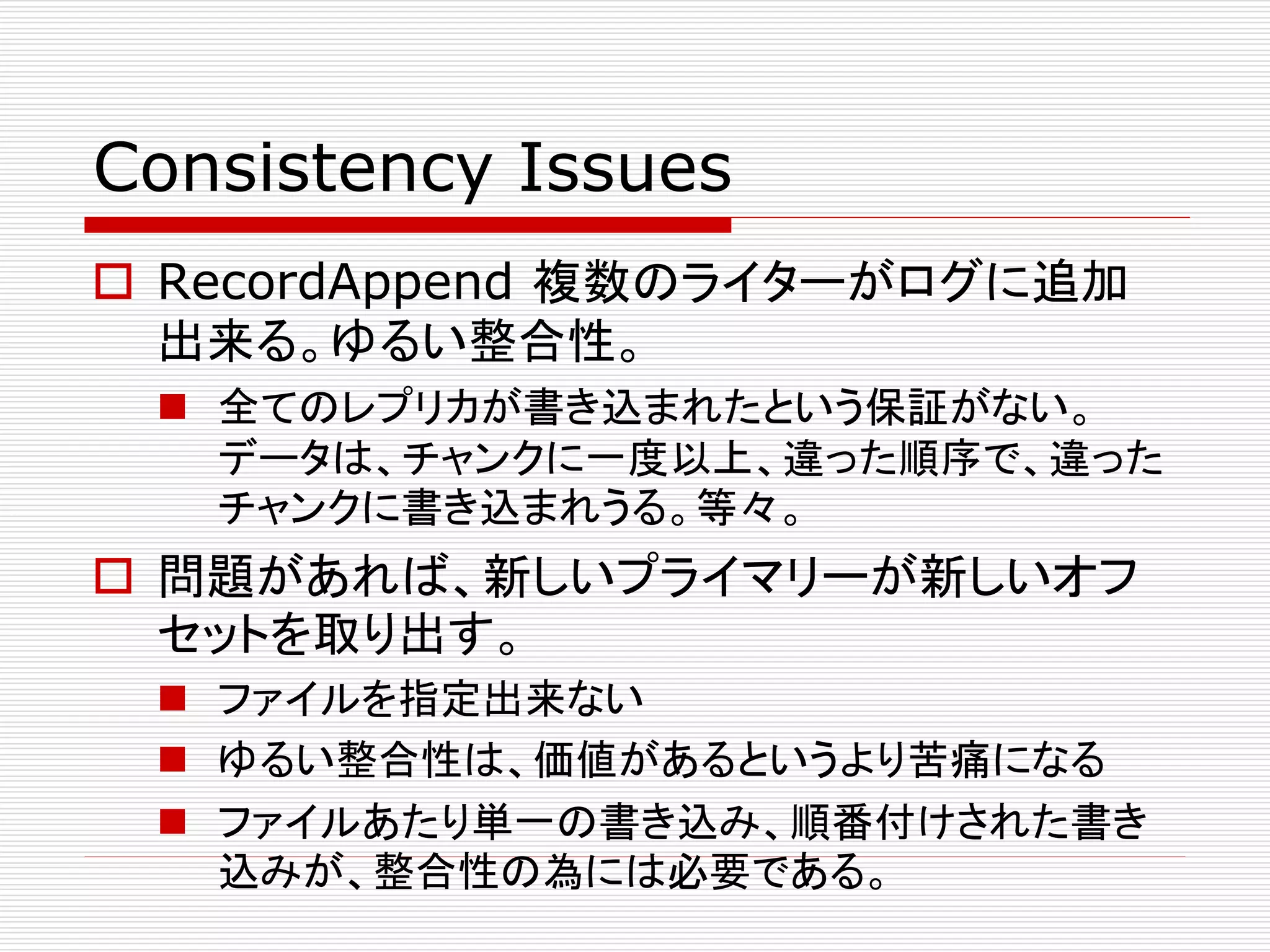 Consistency Issues
 RecordAppend 複数のライターがログに追加
出来る。ゆるい整合性。
 全てのレプリカが書き込まれたという保証がない。
データは、チャンクに一度以上、違った順序で、違った
チャンクに書き込まれうる。等々。

 問題があれば、新しいプライマリーが新しいオフ
セットを取り出す。
 ファイルを指定出来ない
 ゆるい整合性は、価値があるというより苦痛になる
 ファイルあたり単一の書き込み、順番付けされた書き
込みが、整合性の為には必要である。

 