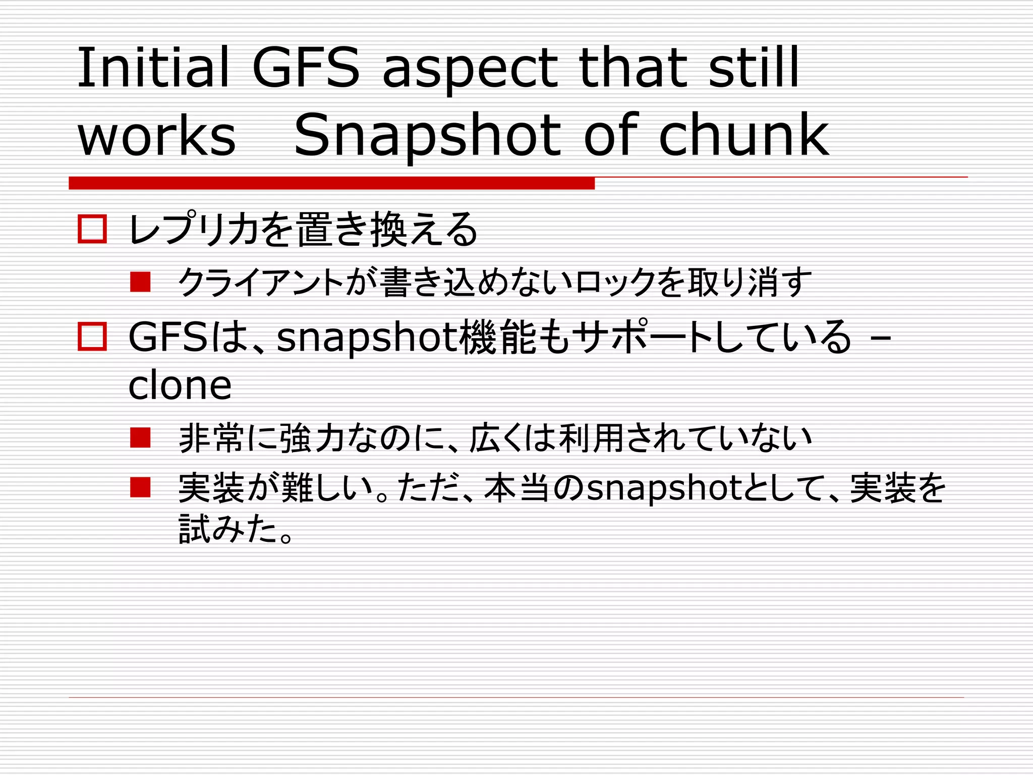 Initial GFS aspect that still
works Snapshot of chunk
 レプリカを置き換える
 クライアントが書き込めないロックを取り消す

 GFSは、snapshot機能もサポートしている –
clone
 非常に強力なのに、広くは利用されていない
 実装が難しい。ただ、本当のsnapshotとして、実装を
試みた。

 