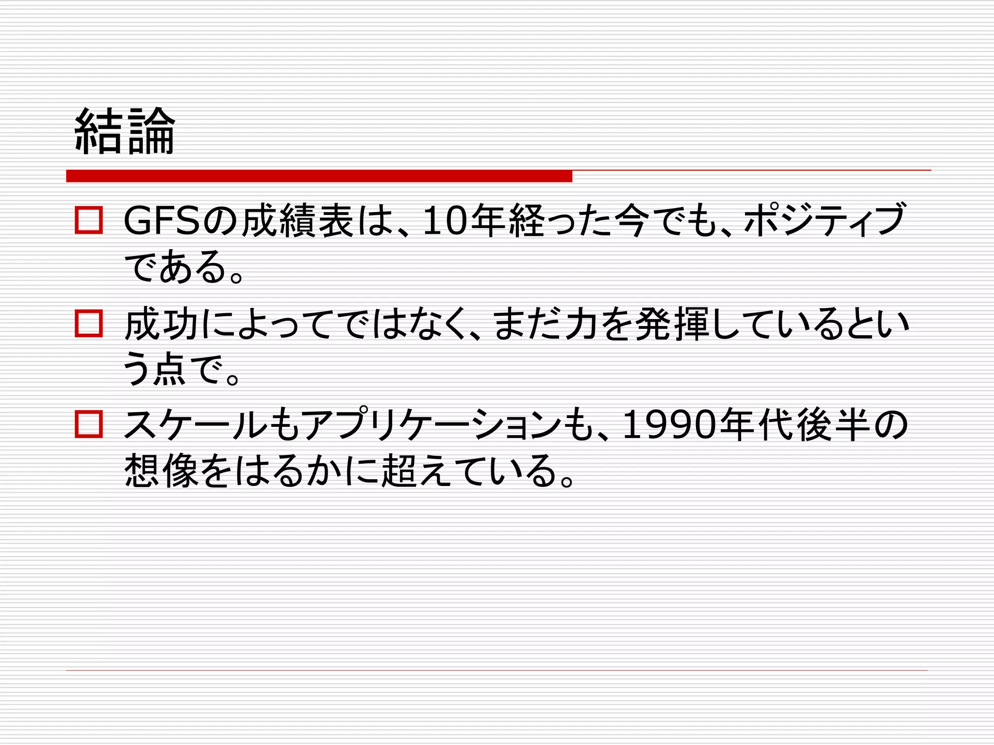 結論
 GFSの成績表は、10年経った今でも、ポジティブ
である。
 成功によってではなく、まだ力を発揮しているとい
う点で。
 スケールもアプリケーションも、1990年代後半の
想像をはるかに超えている。

 