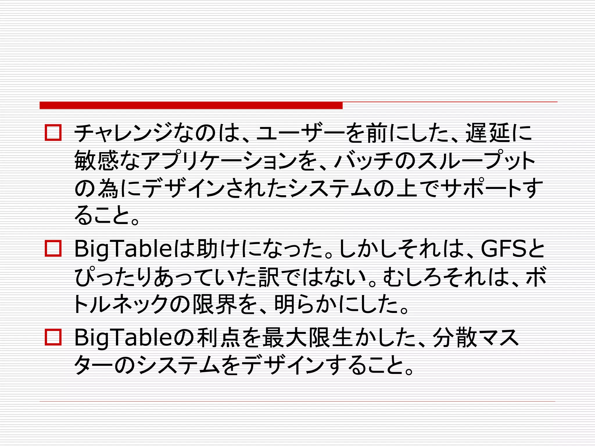  チャレンジなのは、ユーザーを前にした、遅延に
敏感なアプリケーションを、バッチのスループット
の為にデザインされたシステムの上でサポートす
ること。
 BigTableは助けになった。しかしそれは、GFSと
ぴったりあっていた訳ではない。むしろそれは、ボ
トルネックの限界を、明らかにした。
 BigTableの利点を最大限生かした、分散マス
ターのシステムをデザインすること。

 
