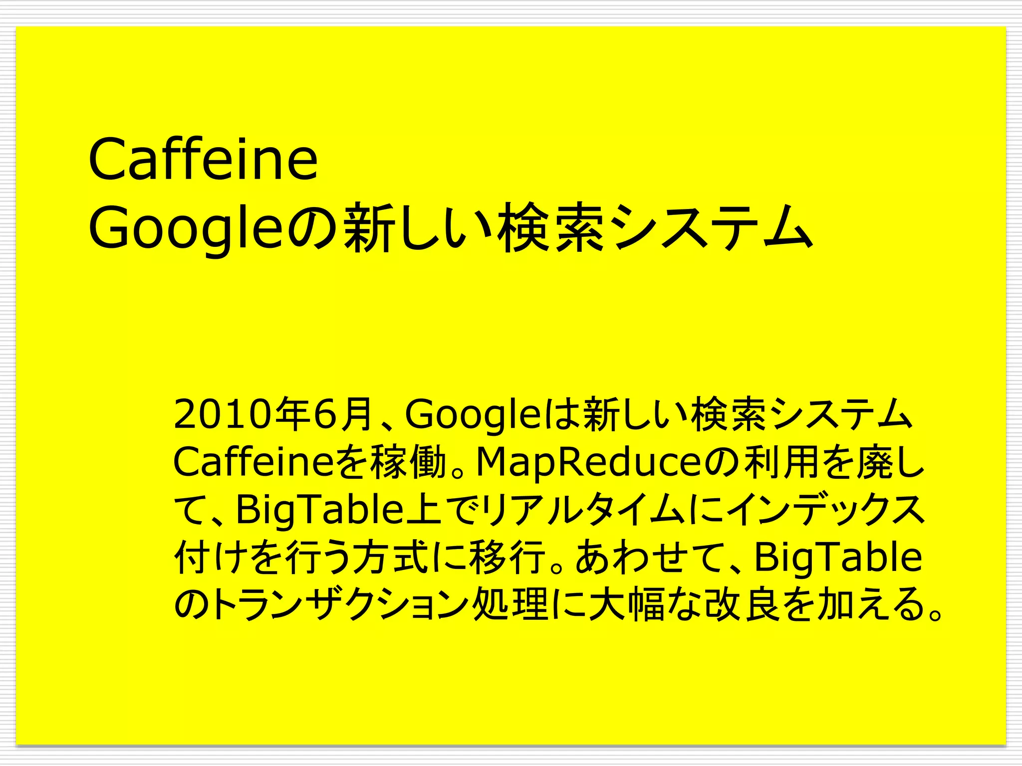 Caffeine
Googleの新しい検索システム
2010年6月、Googleは新しい検索システム
Caffeineを稼働。MapReduceの利用を廃し
て、BigTable上でリアルタイムにインデックス
付けを行う方式に移行。あわせて、BigTable
のトランザクション処理に大幅な改良を加える。

 