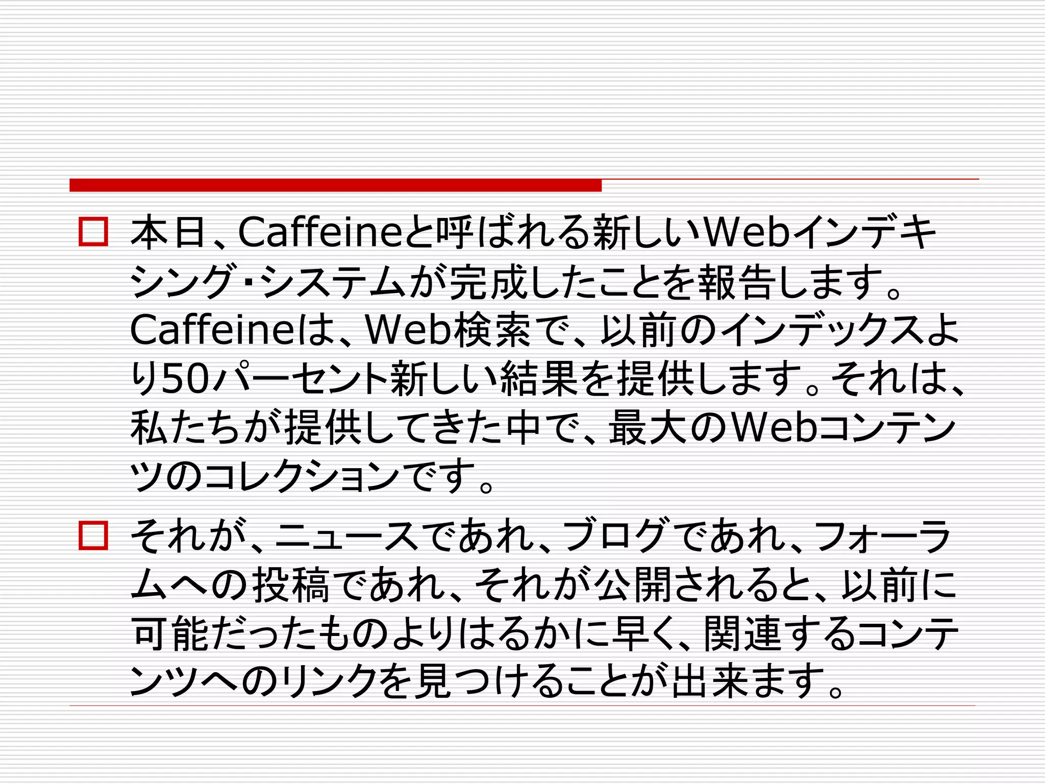 本日、Caffeineと呼ばれる新しいWebインデキ
シング・システムが完成したことを報告します。
Caffeineは、Web検索で、以前のインデックスよ
り50パーセント新しい結果を提供します。それは、
私たちが提供してきた中で、最大のWebコンテン
ツのコレクションです。
 それが、ニュースであれ、ブログであれ、フォーラ
ムへの投稿であれ、それが公開されると、以前に
可能だったものよりはるかに早く、関連するコンテ
ンツへのリンクを見つけることが出来ます。

 