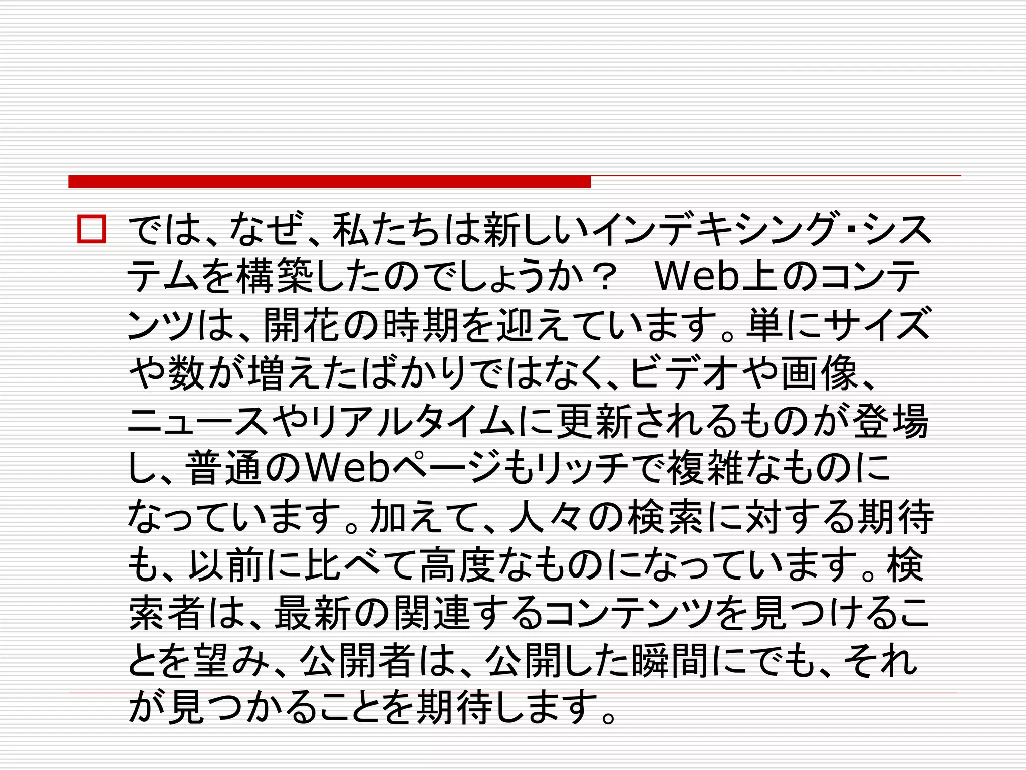  では、なぜ、私たちは新しいインデキシング・シス
テムを構築したのでしょうか？ Web上のコンテ
ンツは、開花の時期を迎えています。単にサイズ
や数が増えたばかりではなく、ビデオや画像、
ニュースやリアルタイムに更新されるものが登場
し、普通のWebページもリッチで複雑なものに
なっています。加えて、人々の検索に対する期待
も、以前に比べて高度なものになっています。検
索者は、最新の関連するコンテンツを見つけるこ
とを望み、公開者は、公開した瞬間にでも、それ
が見つかることを期待します。

 