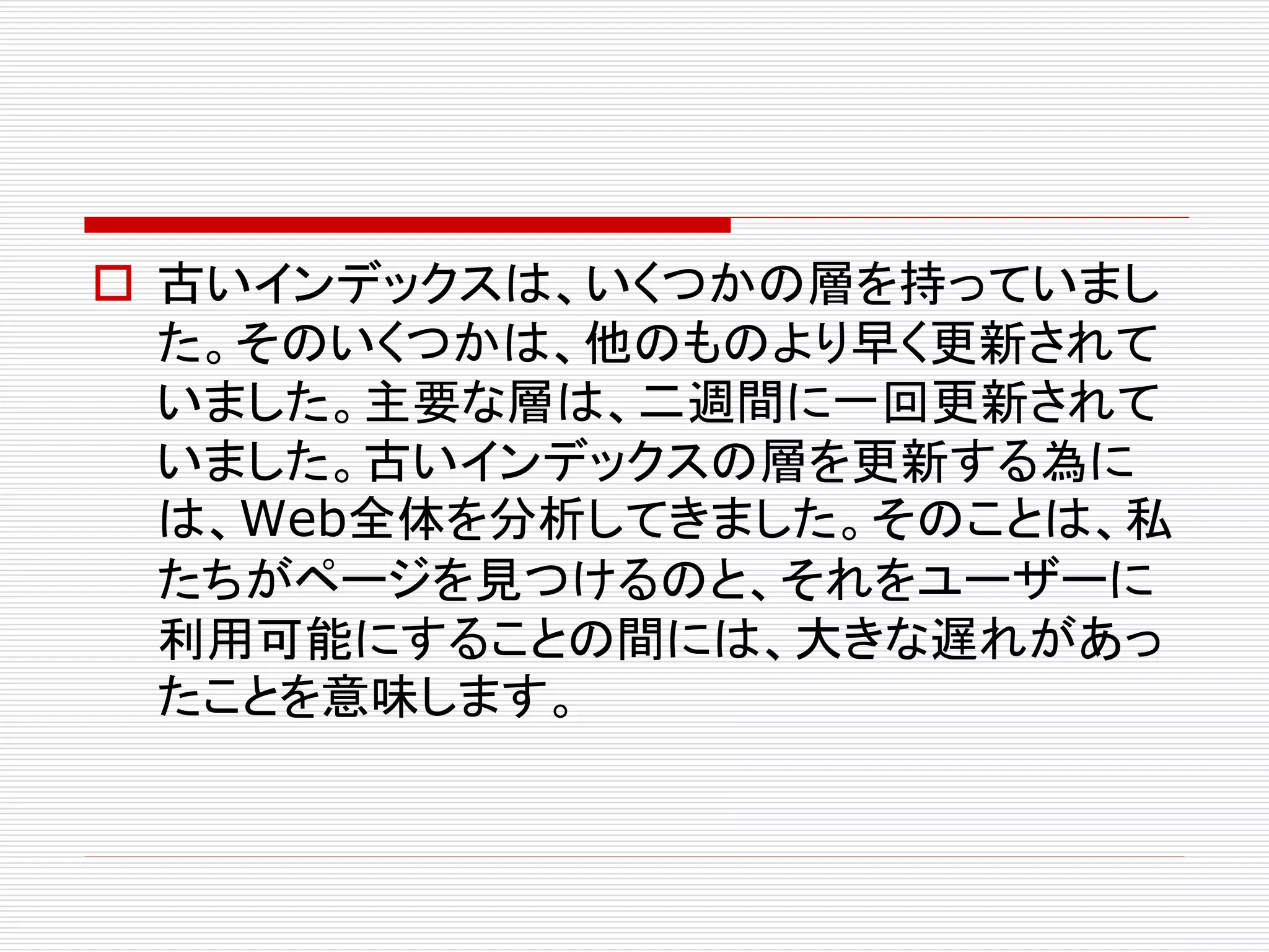  古いインデックスは、いくつかの層を持っていまし
た。そのいくつかは、他のものより早く更新されて
いました。主要な層は、二週間に一回更新されて
いました。古いインデックスの層を更新する為に
は、Web全体を分析してきました。そのことは、私
たちがページを見つけるのと、それをユーザーに
利用可能にすることの間には、大きな遅れがあっ
たことを意味します。

 