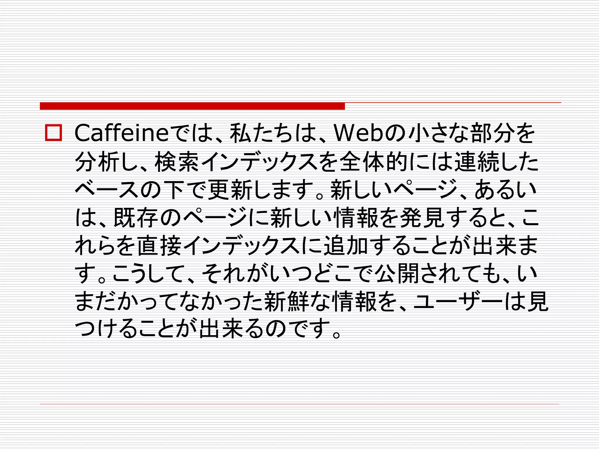  Caffeineでは、私たちは、Webの小さな部分を
分析し、検索インデックスを全体的には連続した
ベースの下で更新します。新しいページ、あるい
は、既存のページに新しい情報を発見すると、こ
れらを直接インデックスに追加することが出来ま
す。こうして、それがいつどこで公開されても、い
まだかってなかった新鮮な情報を、ユーザーは見
つけることが出来るのです。

 