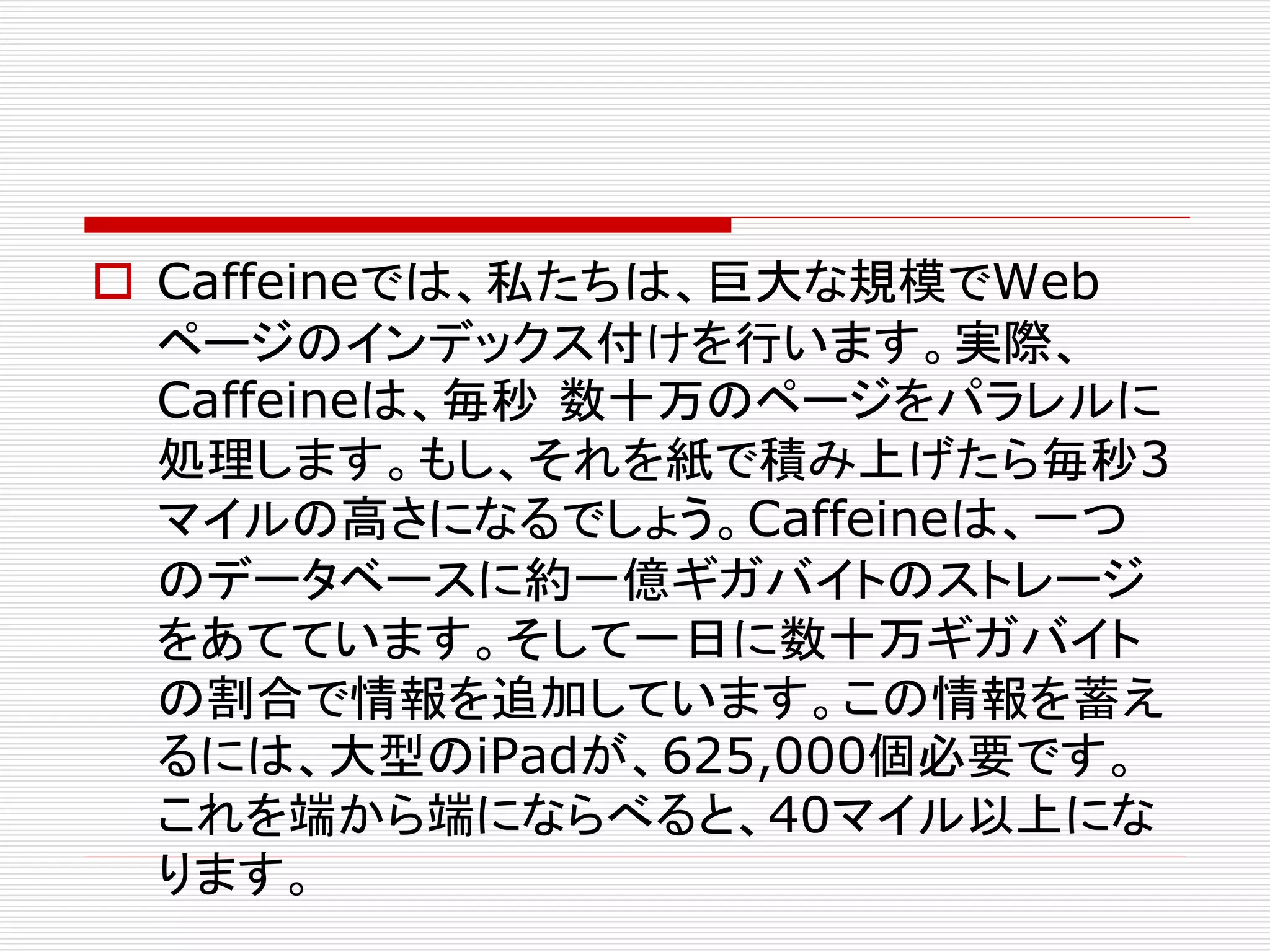  Caffeineでは、私たちは、巨大な規模でWeb
ページのインデックス付けを行います。実際、
Caffeineは、毎秒 数十万のページをパラレルに
処理します。もし、それを紙で積み上げたら毎秒3
マイルの高さになるでしょう。Caffeineは、一つ
のデータベースに約一億ギガバイトのストレージ
をあてています。そして一日に数十万ギガバイト
の割合で情報を追加しています。この情報を蓄え
るには、大型のiPadが、625,000個必要です。
これを端から端にならべると、40マイル以上にな
ります。

 