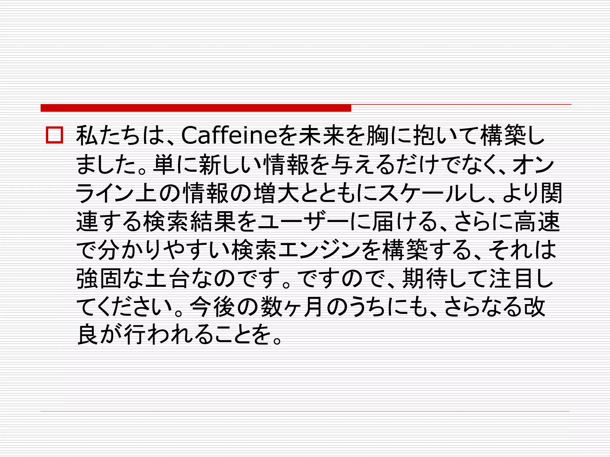  私たちは、Caffeineを未来を胸に抱いて構築し
ました。単に新しい情報を与えるだけでなく、オン
ライン上の情報の増大とともにスケールし、より関
連する検索結果をユーザーに届ける、さらに高速
で分かりやすい検索エンジンを構築する、それは
強固な土台なのです。ですので、期待して注目し
てください。今後の数ヶ月のうちにも、さらなる改
良が行われることを。

 