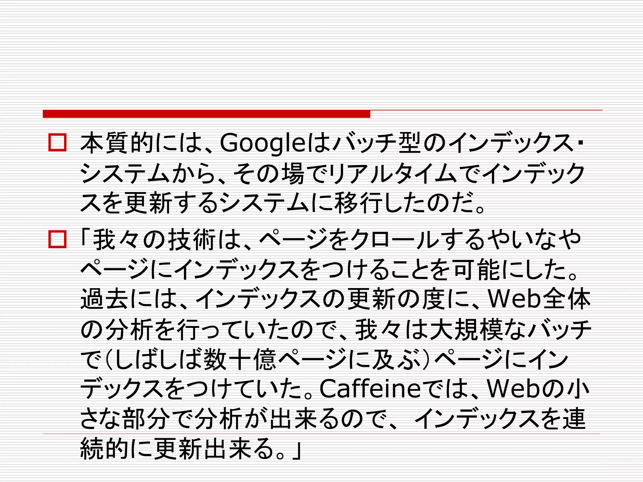  本質的には、Googleはバッチ型のインデックス・
システムから、その場でリアルタイムでインデック
スを更新するシステムに移行したのだ。
 「我々の技術は、ページをクロールするやいなや
ページにインデックスをつけることを可能にした。
過去には、インデックスの更新の度に、Web全体
の分析を行っていたので、我々は大規模なバッチ
で（しばしば数十億ページに及ぶ）ページにイン
デックスをつけていた。Caffeineでは、Webの小
さな部分で分析が出来るので、 インデックスを連
続的に更新出来る。」

 