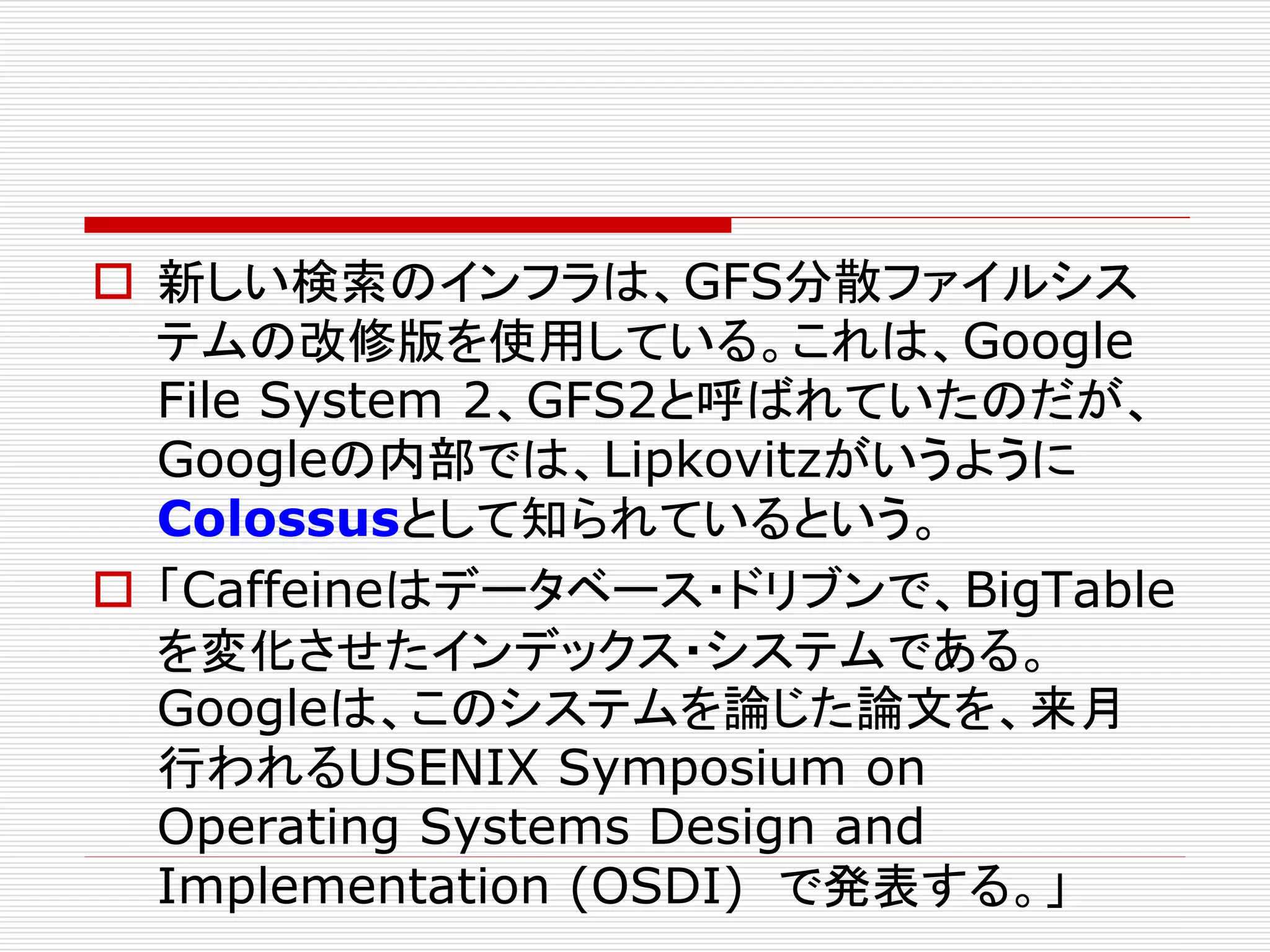  新しい検索のインフラは、GFS分散ファイルシス
テムの改修版を使用している。これは、Google
File System 2、GFS2と呼ばれていたのだが、
Googleの内部では、Lipkovitzがいうように
Colossusとして知られているという。
 「Caffeineはデータベース・ドリブンで、BigTable
を変化させたインデックス・システムである。
Googleは、このシステムを論じた論文を、来月
行われるUSENIX Symposium on
Operating Systems Design and
Implementation (OSDI) で発表する。」

 