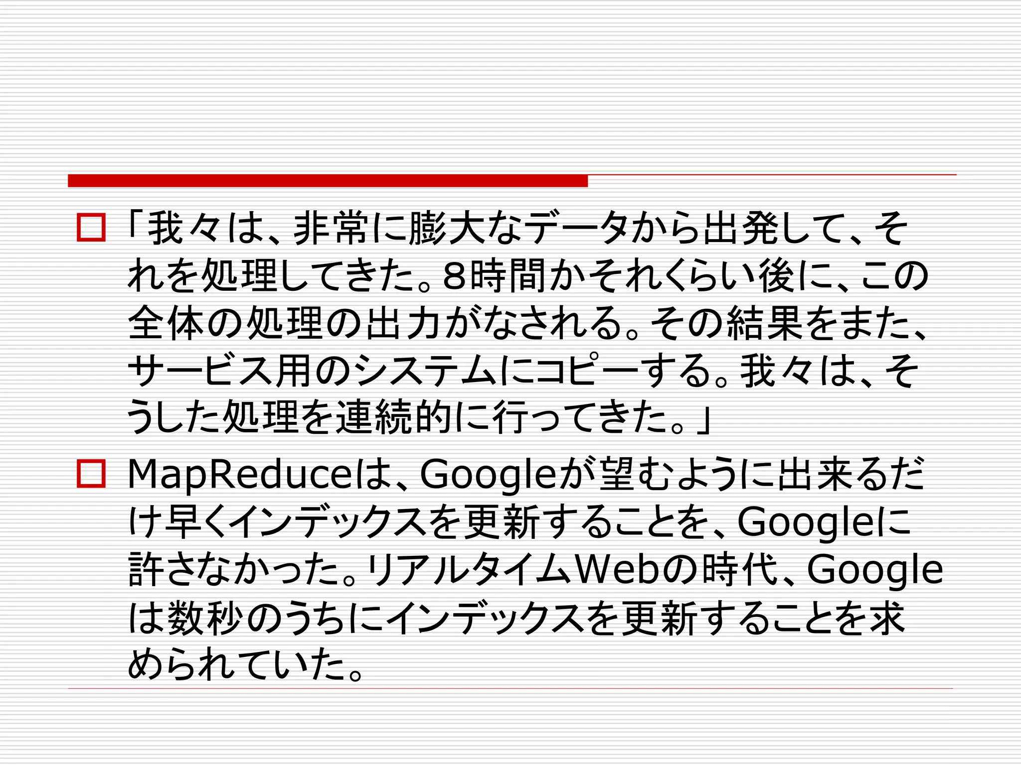  「我々は、非常に膨大なデータから出発して、そ
れを処理してきた。８時間かそれくらい後に、この
全体の処理の出力がなされる。その結果をまた、
サービス用のシステムにコピーする。我々は、そ
うした処理を連続的に行ってきた。」
 MapReduceは、Googleが望むように出来るだ
け早くインデックスを更新することを、Googleに
許さなかった。リアルタイムWebの時代、Google
は数秒のうちにインデックスを更新することを求
められていた。

 