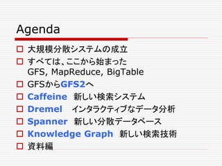Agenda
 大規模分散システムの成立
 すべては、ここから始まった
GFS, MapReduce, BigTable
 GFSからGFS2へ
 Caffeine 新しい検索システム
 Dremel インタラクティブなデータ分析
 Spanner 新しい分散データベース
 Knowledge Graph 新しい検索技術
 資料編

 