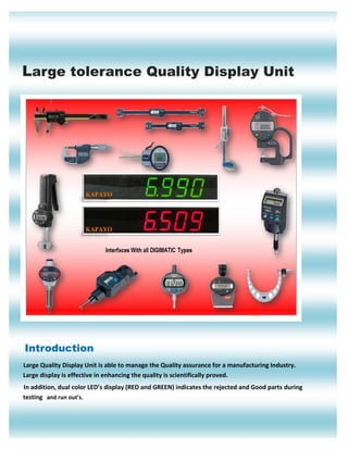 Large tolerance Quality Display Unit 
Introduction 
Large Quality Display Unit is able to manage the Quality assurance for a manufacturing Industry. Large display is effective in enhancing the quality is scientifically proved. 
In addition, dual color LED’s display (RED and GREEN) indicates the rejected and Good parts during testing and run out’s.  