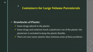 z
Containers for Large Volume Parenterals
▪ Drawbacks of Plastic:
✓ Some drugs adsorb to the plastic.
✓ Some drugs and solutions leach a plasticizer out of the plastic; the
plasticizer is included to keep the plastic flexible.
✓ There are now newer plastics that minimize some of these problems.
10
 