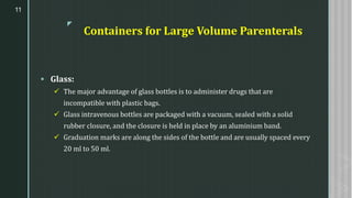 z
Containers for Large Volume Parenterals
▪ Glass:
✓ The major advantage of glass bottles is to administer drugs that are
incompatible with plastic bags.
✓ Glass intravenous bottles are packaged with a vacuum, sealed with a solid
rubber closure, and the closure is held in place by an aluminium band.
✓ Graduation marks are along the sides of the bottle and are usually spaced every
20 ml to 50 ml.
11
 