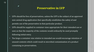 z
Preservative in LVP
▪ LVPs should be free of preservatives, unless the LVP is the subject of an approved
new animal drug application that specifically establishes the safety of and
permits use of the preservative in that particular product.
▪ LVPs should be supplied in container sizes appropriate for their intended use or
uses so that the majority of the contents would ordinarily be used promptly
following initial entry.
▪ Too large a container size relative to intended use would encourage retention of
unused contents which could result in microbial contamination of a product
containing no preservatives.
13
 