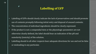z
Labelling of LVP
▪ Labelling of LVPs should clearly indicate the lack of preservatives and should promote
use of contents promptly following initial entry and disposal of unused contents.
▪ The concentration of individual ingredients should be clearly expressed.
▪ If the product is not a compendial item or the physiologic parameters are not
otherwise clearly defined, the label should bear an indication of the pH and
osmolarity (tonicity) of the solution.
▪ Labelling should in all other respects bear adequate directions for use and not be false
or misleading in any particular.
14
 