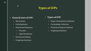 z
Types of LVPs
▪ General uses of LVP:
▪ Electrolytes
▪ Carbohydrates
▪ Nutritional Solutions
▪ Proteins
▪ Lipid Emulsions
▪ Peritoneal Dialysis
▪ Irrigating Solutions
15
▪ Types of LVP:
▪ Hyper alimentation Solutions
▪ Cardioplegic Solutions
▪ Peritoneal Dialysis Solution
▪ Irrigating Solutions
 