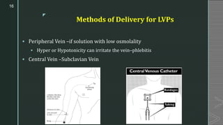 z
Methods of Delivery for LVPs
▪ Peripheral Vein –if solution with low osmolality
▪ Hyper or Hypotonicity can irritate the vein–phlebitis
▪ Central Vein –Subclavian Vein
16
 