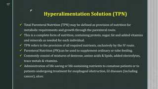 z
Hyperalimentation Solution (TPN)
✓ Total Parenteral Nutrition (TPN) may be defined as provision of nutrition for
metabolic requirements and growth through the parenteral route.
✓ This is a complete form of nutrition, containing protein, sugar, fat and added vitamins
and minerals as needed for each individual.
✓ TPN refers to the provision of all required nutrients, exclusively by the IV route.
✓ Parenteral Nutrition (PN)can be used to supplement ordinary or tube feeding.
✓ Commonly consist of mixtures of dextrose, amino acids & lipids, added electrolytes,
trace metals & vitamins.
✓ Administration of life-saving or life-sustaining nutrients to comatose patients or to
patients undergoing treatment for esophageal obstruction, GI diseases (including
cancer), ulcer.
17
 