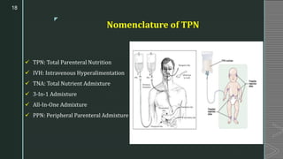 z
Nomenclature of TPN
✓ TPN: Total Parenteral Nutrition
✓ IVH: Intravenous Hyperalimentation
✓ TNA: Total Nutrient Admixture
✓ 3-In-1 Admixture
✓ All-In-One Admixture
✓ PPN: Peripheral Parenteral Admixture
18
 