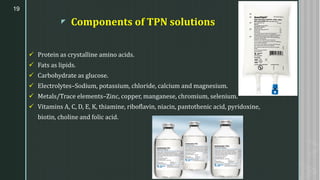 z Components of TPN solutions
✓ Protein as crystalline amino acids.
✓ Fats as lipids.
✓ Carbohydrate as glucose.
✓ Electrolytes–Sodium, potassium, chloride, calcium and magnesium.
✓ Metals/Trace elements–Zinc, copper, manganese, chromium, selenium.
✓ Vitamins A, C, D, E, K, thiamine, riboflavin, niacin, pantothenic acid, pyridoxine,
biotin, choline and folic acid.
19
 