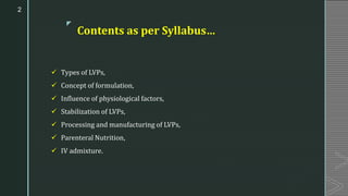 z
Contents as per Syllabus…
✓ Types of LVPs,
✓ Concept of formulation,
✓ Influence of physiological factors,
✓ Stabilization of LVPs,
✓ Processing and manufacturing of LVPs,
✓ Parenteral Nutrition,
✓ IV admixture.
2
 