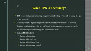 z
When TPN is necessary?
✓ TPN is normally used following surgery, when feeding by mouth or using the gut
is not possible,
✓ When a person's digestive system cannot absorb nutrients due to chronic
disease, or, alternatively, if a person's nutrient requirement cannot be met by
enteral feeding (tube feeding) and supplementation.
✓ General Indications
✓ Patient who can’t eat
✓ Patient who won’t eat
✓ Patient who shouldn’t eat
✓ Patient who can’t eat enough
20
 
