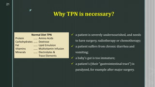 z
Why TPN is necessary?
✓ a patient is severely undernourished, and needs
to have surgery, radiotherapy or chemotherapy;
✓ a patient suffers from chronic diarrhea and
vomiting;
✓ a baby's gut is too immature;
✓ a patient's (their "gastrointestinal tract") is
paralyzed, for example after major surgery.
21
Normal Diet TPN
Protein …… Amino Acids
Carbohydrates …… Dextrose
Fat …… Lipid Emulsion
Vitamins …… Multivitamin Infusion
Minerals …… Electrolytes &
Trace Elements
 
