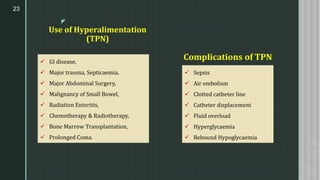 z
Use of Hyperalimentation
(TPN)
23
Complications of TPN✓ GI disease,
✓ Major trauma, Septicaemia,
✓ Major Abdominal Surgery,
✓ Malignancy of Small Bowel,
✓ Radiation Enteritis,
✓ Chemotherapy & Radiotherapy,
✓ Bone Marrow Transplantation,
✓ Prolonged Coma.
✓ Sepsis
✓ Air embolism
✓ Clotted catheter line
✓ Catheter displacement
✓ Fluid overload
✓ Hyperglycaemia
✓ Rebound Hypoglycaemia
 