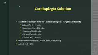 z
Cardioplegia Solution
✓ Electrolyte content per liter (not including ions for pH adjustment):
✓ Sodium (Na+) 110 mEq;
✓ Magnesium (Mg++) 32 mEq;
✓ Potassium (K+) 16 mEq;
✓ Calcium (Ca++) 2.4 mEq;
✓ Chloride (Cl-) 160 mEq.
✓ Osmolar concentration, 304 mOsmol/liter (calc.);
✓ pH 3.8 (3.5 - 3.9)
26
 