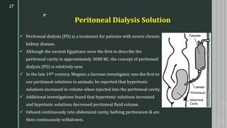 z
Peritoneal Dialysis Solution
✓ Peritoneal dialysis (PD) is a treatment for patients with severe chronic
kidney disease.
✓ Although the ancient Egyptians were the first to describe the
peritoneal cavity in approximately 3000 BC, the concept of peritoneal
dialysis (PD) is relatively new.
✓ In the late 19th century, Wegner, a German investigator, was the first to
use peritoneal solutions in animals; he reported that hypertonic
solutions increased in volume when injected into the peritoneal cavity.
✓ Additional investigations found that hypertonic solutions increased
and hypotonic solutions decreased peritoneal fluid volume.
✓ Infused continuously into abdominal cavity, bathing peritoneum & are
then continuously withdrawn.
27
 