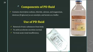 z
Components of PD fluid
✓ Contains electrolytes sodium, chloride, calcium, and magnesium,
dextrose (D-glucose) as an osmolyte, and lactate as a buffer.
28
✓ Removal of toxic substances from body.
✓ To aid & accelerate excretion normal.
✓ To treat acute renal insufficiency.
Use of PD fluid
 