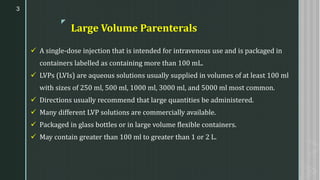 z
Large Volume Parenterals
✓ A single-dose injection that is intended for intravenous use and is packaged in
containers labelled as containing more than 100 mL.
✓ LVPs (LVIs) are aqueous solutions usually supplied in volumes of at least 100 ml
with sizes of 250 ml, 500 ml, 1000 ml, 3000 ml, and 5000 ml most common.
✓ Directions usually recommend that large quantities be administered.
✓ Many different LVP solutions are commercially available.
✓ Packaged in glass bottles or in large volume flexible containers.
✓ May contain greater than 100 ml to greater than 1 or 2 L.
3
 