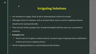 z
Irrigating Solutions
✓ Are intended to irrigate, flush, & aid in cleansing body cavities & wounds.
✓ Although certain IV solutions, such as normal saline, may be used as irrigating solutions
should not be used parenterally.
✓ They must be sterile, pyrogen-free, & made & handled with the same care as parenteral
solutions.
✓ Examples are:
✓ Sterile water for irrigation, Sodium chloride, Lactated ringers irrigating solution, Ophthalmic
solution eye stream irrigating solution.
✓ Sterile Irrigating Solution is a sterile balanced salt solution.
30
 