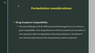 z
Formulation considerations
✓ Drug-Excipient Compatibility:
✓ The main challenge of all the different parenteral dosage forms is to achieve a
good compatibility of the drug substances with the excipients (no formation of
new impurities either by degradation of the drug substance or formation of
new chemical entity between the drug substance and the excipients).
33
 