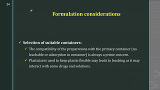 z
Formulation considerations
✓ Selection of suitable containers:
✓ The compatibility of the preparations with the primary container (no
leachable or adsorption to container) is always a prime concern.
✓ Plasticizers used to keep plastic flexible may leads to leaching as it may
interact with some drugs and solutions.
34
 