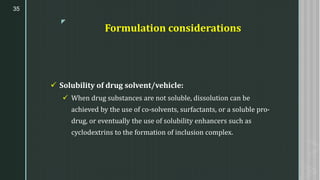 z
Formulation considerations
✓ Solubility of drug solvent/vehicle:
✓ When drug substances are not soluble, dissolution can be
achieved by the use of co-solvents, surfactants, or a soluble pro-
drug, or eventually the use of solubility enhancers such as
cyclodextrins to the formation of inclusion complex.
35
 