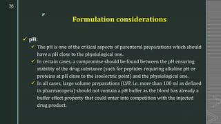 z
Formulation considerations
✓ pH:
✓ The pH is one of the critical aspects of parenteral preparations which should
have a pH close to the physiological one.
✓ In certain cases, a compromise should be found between the pH ensuring
stability of the drug substance (such for peptides requiring alkaline pH or
proteins at pH close to the isoelectric point) and the physiological one.
✓ In all cases, large volume preparations (LVP, i.e. more than 100 ml as defined
in pharmacopeia) should not contain a pH buffer as the blood has already a
buffer effect property that could enter into competition with the injected
drug product.
36
 