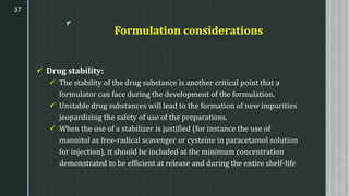 z
Formulation considerations
✓ Drug stability:
✓ The stability of the drug substance is another critical point that a
formulator can face during the development of the formulation.
✓ Unstable drug substances will lead to the formation of new impurities
jeopardizing the safety of use of the preparations.
✓ When the use of a stabilizer is justified (for instance the use of
mannitol as free-radical scavenger or cysteine in paracetamol solution
for injection), it should be included at the minimum concentration
demonstrated to be efficient at release and during the entire shelf-life
37
 