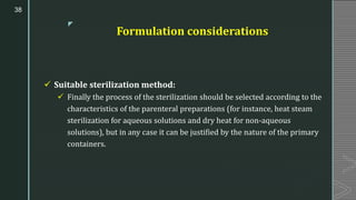 z
Formulation considerations
✓ Suitable sterilization method:
✓ Finally the process of the sterilization should be selected according to the
characteristics of the parenteral preparations (for instance, heat steam
sterilization for aqueous solutions and dry heat for non-aqueous
solutions), but in any case it can be justified by the nature of the primary
containers.
38
 