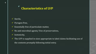 z
Characteristics of LVP
✓ Sterile,
✓ Pyrogen-Free,
✓ Essentially free of particulate matter,
✓ No anti-microbial agents/ free of preservatives,
✓ Isotonicity,
✓ The LVP is supplied in sizes appropriate to label claims facilitating use of
the contents promptly following initial entry.
4
 