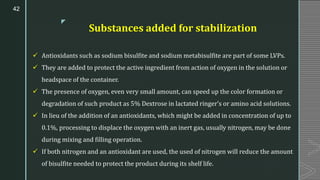 z
Substances added for stabilization
✓ Antioxidants such as sodium bisulfite and sodium metabisulfite are part of some LVPs.
✓ They are added to protect the active ingredient from action of oxygen in the solution or
headspace of the container.
✓ The presence of oxygen, even very small amount, can speed up the color formation or
degradation of such product as 5% Dextrose in lactated ringer’s or amino acid solutions.
✓ In lieu of the addition of an antioxidants, which might be added in concentration of up to
0.1%, processing to displace the oxygen with an inert gas, usually nitrogen, may be done
during mixing and filling operation.
✓ If both nitrogen and an antioxidant are used, the used of nitrogen will reduce the amount
of bisulfite needed to protect the product during its shelf life.
42
 