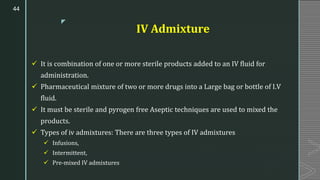 z
IV Admixture
✓ It is combination of one or more sterile products added to an IV fluid for
administration.
✓ Pharmaceutical mixture of two or more drugs into a Large bag or bottle of I.V
fluid.
✓ It must be sterile and pyrogen free Aseptic techniques are used to mixed the
products.
✓ Types of iv admixtures: There are three types of IV admixtures
✓ Infusions,
✓ Intermittent,
✓ Pre-mixed IV admixtures
44
 