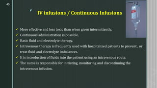 z
IV infusions / Continuous Infusions
✓ More effective and less toxic than when given intermittently.
✓ Continuous administration is possible.
✓ Basic fluid and electrolyte therapy.
✓ Intravenous therapy is frequently used with hospitalized patients to prevent , or
treat fluid and electrolyte imbalances.
✓ It is introduction of fluids into the patient using an intravenous route.
✓ The nurse is responsible for initiating, monitoring and discontinuing the
intravenous infusion.
45
 