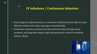z
IV infusions / Continuous Infusions
✓ Some drugs are administered as a continuous infusion because they are more
effective and less toxic than when given intermittently.
✓ Continuous infusions include basic fluid and electrolyte therapy, blood
products, and drugs that require tight administration control to minimize
adverse effects.
46
 