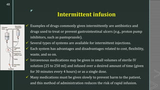 z
Intermittent infusion
✓ Examples of drugs commonly given intermittently are antibiotics and
drugs used to treat or prevent gastrointestinal ulcers (e.g., proton pump
inhibitors, such as pantoprazole).
✓ Several types of systems are available for intermittent injections.
✓ Each system has advantages and disadvantages related to cost, flexibility,
waste, and so on.
✓ Intravenous medications may be given in small volumes of sterile IV
solution (25 to 250 ml) and infused over a desired amount of time (given
for 30 minutes every 4 hours) or as a single dose.
✓ Many medications must be given slowly to prevent harm to the patient,
and this method of administration reduces the risk of rapid infusion.
48
 