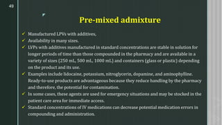 z
Pre-mixed admixture
✓ Manufactured LPVs with additives,
✓ Availability in many sizes.
✓ LVPs with additives manufactured in standard concentrations are stable in solution for
longer periods of time than those compounded in the pharmacy and are available in a
variety of sizes (250 mL, 500 mL, 1000 mL) and containers (glass or plastic) depending
on the product and its use.
✓ Examples include lidocaine, potassium, nitroglycerin, dopamine, and aminophylline.
Ready-to-use products are advantageous because they reduce handling by the pharmacy
and therefore, the potential for contamination.
✓ In some cases, these agents are used for emergency situations and may be stocked in the
patient care area for immediate access.
✓ Standard concentrations of IV medications can decrease potential medication errors in
compounding and administration.
49
 